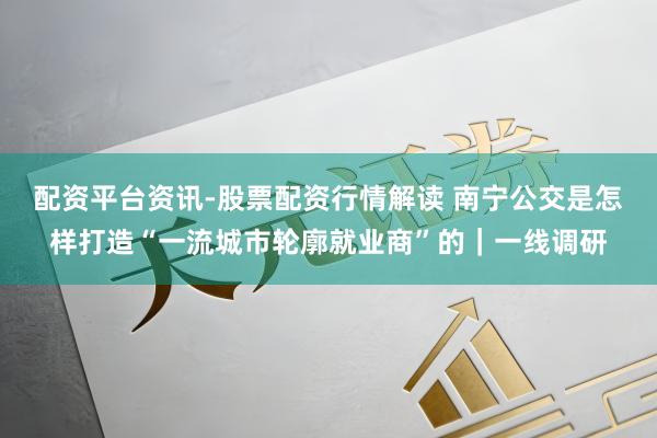配资平台资讯-股票配资行情解读 南宁公交是怎样打造“一流城市轮廓就业商”的｜一线调研