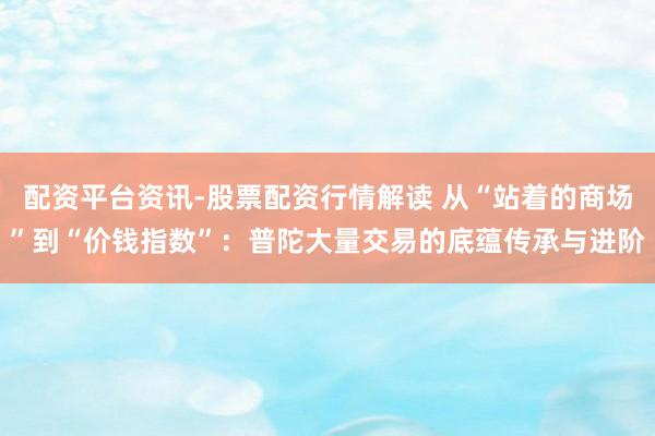 配资平台资讯-股票配资行情解读 从“站着的商场”到“价钱指数”：普陀大量交易的底蕴传承与进阶