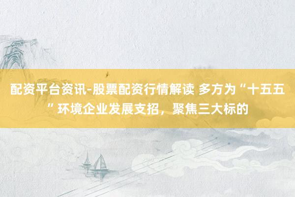 配资平台资讯-股票配资行情解读 多方为“十五五”环境企业发展支招，聚焦三大标的