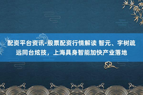 配资平台资讯-股票配资行情解读 智元、宇树疏远同台炫技，上海具身智能加快产业落地