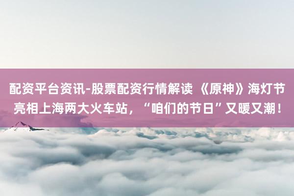 配资平台资讯-股票配资行情解读 《原神》海灯节亮相上海两大火车站，“咱们的节日”又暖又潮！
