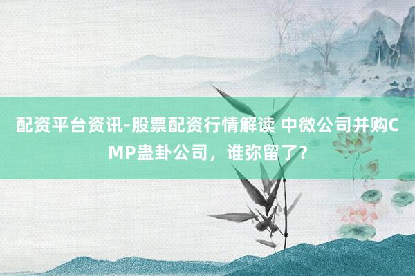 配资平台资讯-股票配资行情解读 中微公司并购CMP蛊卦公司，谁弥留了？